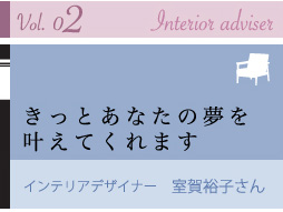 vol.02 Interior adviser
きっとあなたの夢を叶えてくれます
インテリアデザイナー 室賀裕子さん