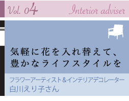 vol. 04 Interior Adviser 気軽に花を入れ替えて、豊かなライフスタイルを フラワーアーティスト&インテリアデコレーター 白川えり子さん