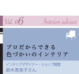 vol. 06 Interior adviser プロだからできる 色づかいのインテリア インテリアデザイナー・ショップ経営 鈴木恵美子さん