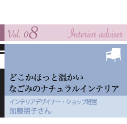 vol.08 Interior adviser
どこかほっと温かい
なごみのナチュラルインテリア
インテリアデザイナー・ショップ経営
加藤朋子さん
