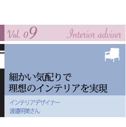 vol.09 Interior adviser
細かい気配りで理想のインテリアを実現
インテリアデザイナー
渡邉明美さん