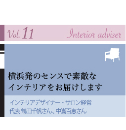 Vol.11 Interior adviser
横浜発のセンスで素敵な インテリアをお届けします
インテリアデザイナー・サロン経営 代表 鶴田千帆さん、中嶌百恵さん