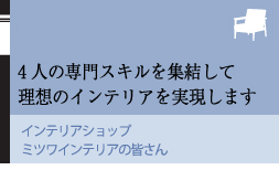 4人の専門スキルを集結して理想のインテリアを実現します