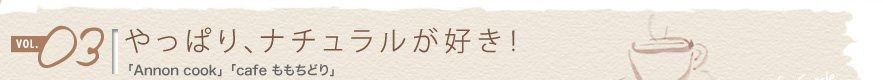 vol.03 やっぱり、ナチュラルが好き!
「annon cook」「cafe ももちどり」