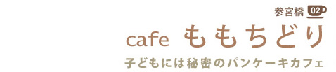 参宮橋 02
cafe ももちどり
子どもには秘密のパンケーキカフェ