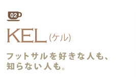 02 東陽町/南砂町
KEL(ケル)
フットサルを好きな人も、知らない人も。