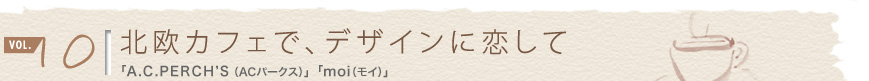 vol.10 北欧カフェで、デザインに恋して 「A.C.PERCH'S(ACパークス)」「moi(モイ)」