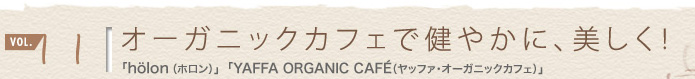 vol.11 オーガニックカフェで健やかに、美しく!
「höron(ホロン)」
「YAFFA ORGANIC CAFÉ(ヤッファ・オーガニックカフェ)」