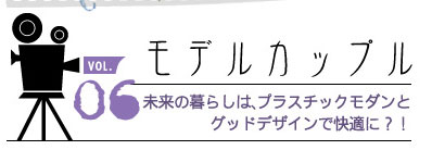 vol 06 モデルカップル 未来の暮らしはプラスチックモダンとグッドデザインで快適に?!