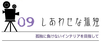 09 しあわせな孤独
孤独に負けないインテリアを目指して