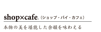 shop x cafe.(ショップ・バイ・カフェ) 本物の美を堪能した余韻を味わえる