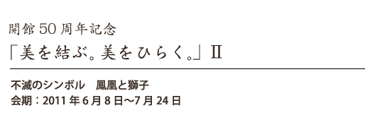 開館50周年記念「美を結ぶ。美をひらく。」II 不滅のシンボル 鳳凰と獅子 会期:6月8日〜7月24日