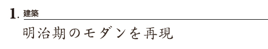 1.建築
明治期のモダンを再現
