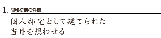 1.昭和初期の洋館
個人邸宅として建てられた 当時を想わせる