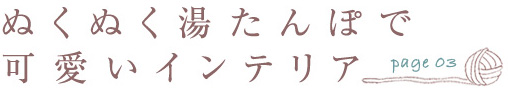 page.03 ぬくぬく湯たんぽで可愛いインテリア