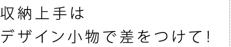 収納上手はデザイン小物で差をつけて!