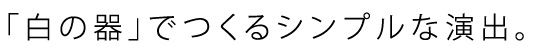 「白の器」でつくるシンプルな演出。